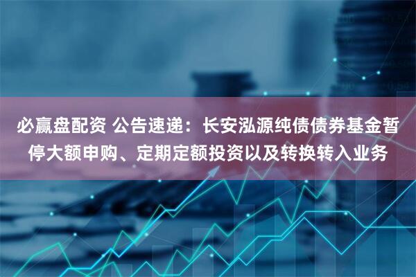 必赢盘配资 公告速递：长安泓源纯债债券基金暂停大额申购、定期定额投资以及转换转入业务