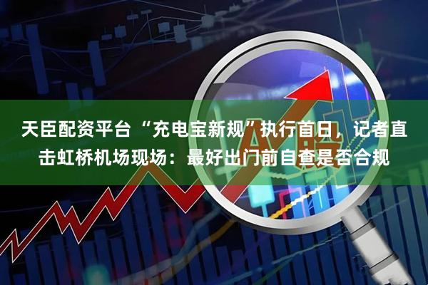 天臣配资平台 “充电宝新规”执行首日，记者直击虹桥机场现场：最好出门前自查是否合规