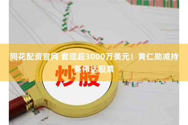 同花配资官网 套现超3000万美元！黄仁勋减持英伟达股票