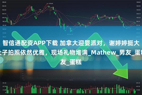 智信通配资APP下载 加拿大迎婴派对，谢婷婷挺大肚子拍照依然优雅，现场礼物堆满_Mathew_男友_蛋糕