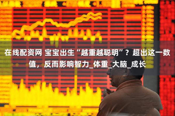在线配资网 宝宝出生“越重越聪明”？超出这一数值，反而影响智力_体重_大脑_成长