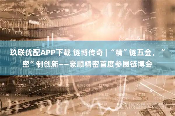 玖联优配APP下载 链博传奇 | “精”链五金，“密”制创新——豪顺精密首度参展链博会