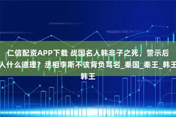 仁信配资APP下载 战国名人韩非子之死，警示后人什么道理？丞相李斯不该背负骂名_秦国_秦王_韩王
