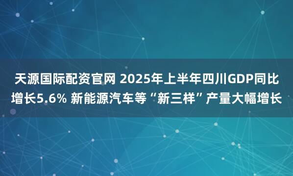 天源国际配资官网 2025年上半年四川GDP同比增长5.6% 新能源汽车等“新三样”产量大幅增长