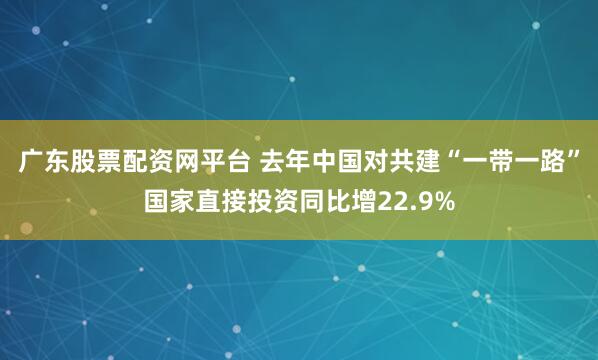 广东股票配资网平台 去年中国对共建“一带一路”国家直接投资同比增22.9%