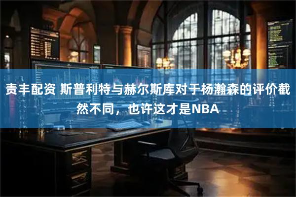 责丰配资 斯普利特与赫尔斯库对于杨瀚森的评价截然不同，也许这才是NBA