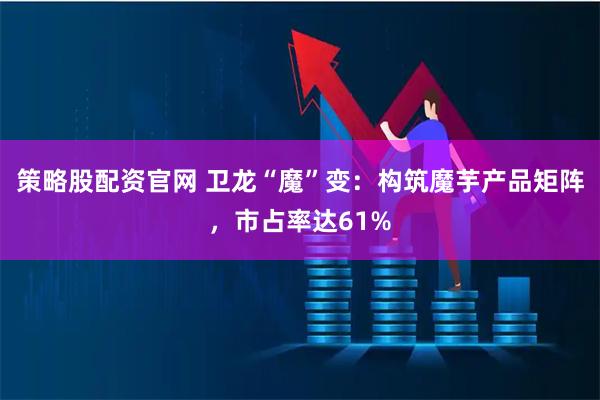 策略股配资官网 卫龙“魔”变：构筑魔芋产品矩阵，市占率达61%