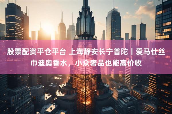 股票配资平仓平台 上海静安长宁普陀｜爱马仕丝巾迪奥香水，小众奢品也能高价收