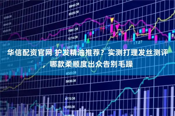 华信配资官网 护发精油推荐？实测打理发丝测评，哪款柔顺度出众告别毛躁