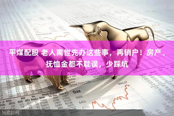 平煤配股 老人离世先办这些事，再销户！房产、抚恤金都不耽误，少踩坑