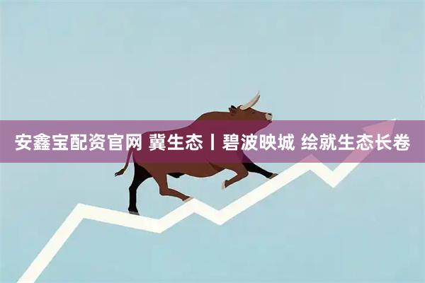 安鑫宝配资官网 冀生态丨碧波映城 绘就生态长卷