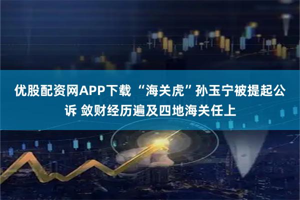 优股配资网APP下载 “海关虎”孙玉宁被提起公诉 敛财经历遍及四地海关任上