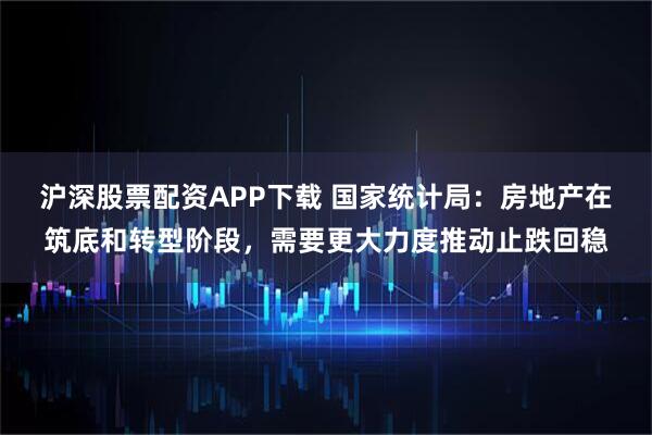 沪深股票配资APP下载 国家统计局：房地产在筑底和转型阶段，需要更大力度推动止跌回稳