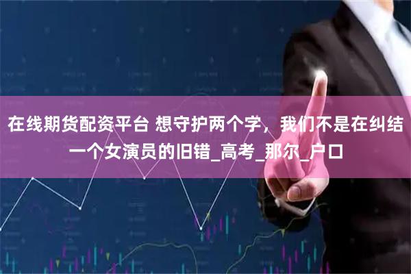 在线期货配资平台 想守护两个字，我们不是在纠结一个女演员的旧错_高考_那尔_户口