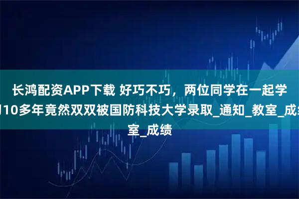 长鸿配资APP下载 好巧不巧，两位同学在一起学习10多年竟然双双被国防科技大学录取_通知_教室_成绩