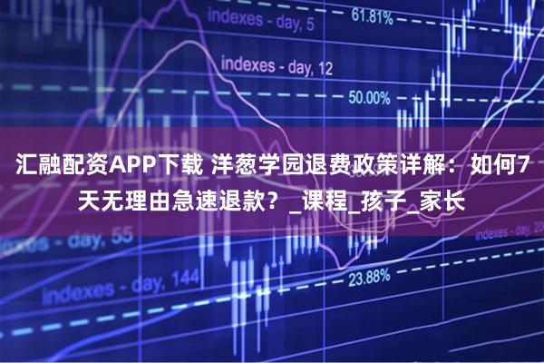 汇融配资APP下载 洋葱学园退费政策详解：如何7天无理由急速退款？_课程_孩子_家长