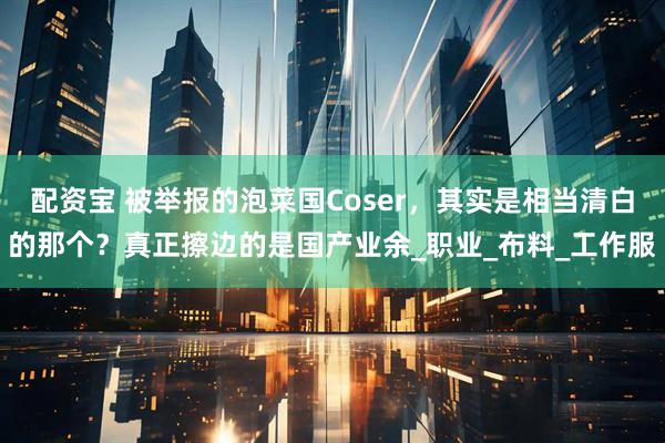 配资宝 被举报的泡菜国Coser，其实是相当清白的那个？真正擦边的是国产业余_职业_布料_工作服