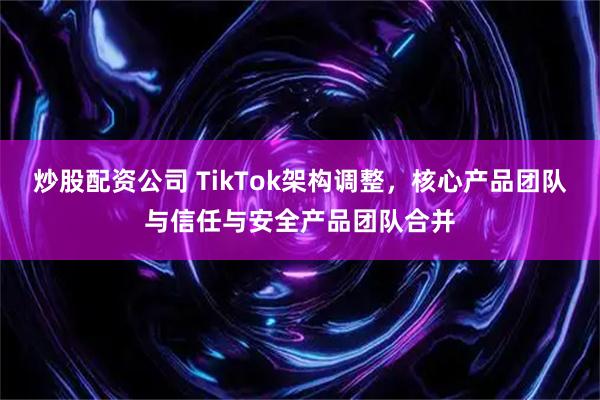 炒股配资公司 TikTok架构调整，核心产品团队与信任与安全产品团队合并