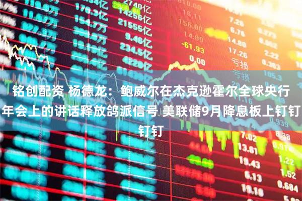 铭创配资 杨德龙：鲍威尔在杰克逊霍尔全球央行年会上的讲话释放鸽派信号 美联储9月降息板上钉钉