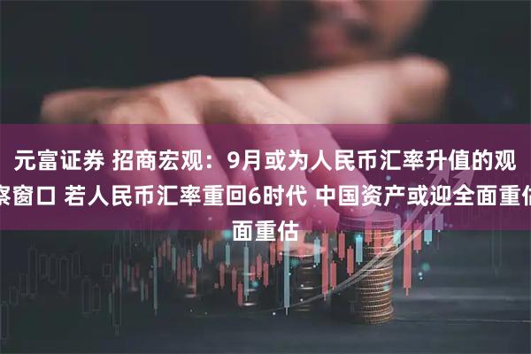 元富证券 招商宏观：9月或为人民币汇率升值的观察窗口 若人民币汇率重回6时代 中国资产或迎全面重估