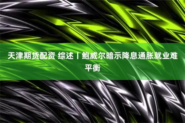 天津期货配资 综述丨鲍威尔暗示降息　通胀就业难平衡
