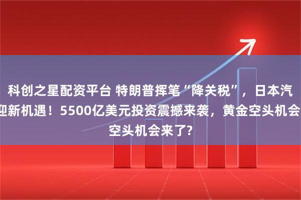 科创之星配资平台 特朗普挥笔“降关税”，日本汽车业迎新机遇！5500亿美元投资震撼来袭，黄金空头机会来了?
