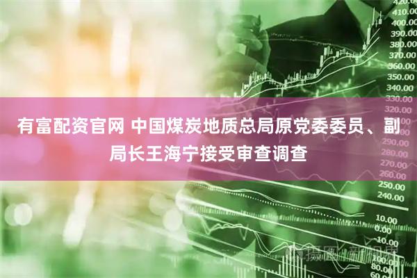 有富配资官网 中国煤炭地质总局原党委委员、副局长王海宁接受审查调查