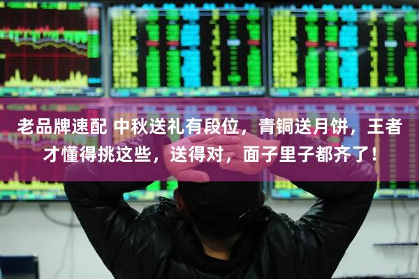 老品牌速配 中秋送礼有段位，青铜送月饼，王者才懂得挑这些，送得对，面子里子都齐了！