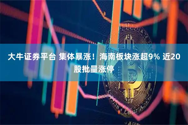 大牛证券平台 集体暴涨！海南板块涨超9% 近20股批量涨停