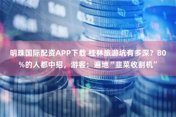 明珠国际配资APP下载 桂林旅游坑有多深？80%的人都中招，游客：遍地“韭菜收割机”